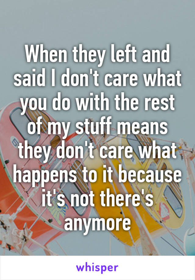 When they left and said I don't care what you do with the rest of my stuff means they don't care what happens to it because it's not there's anymore