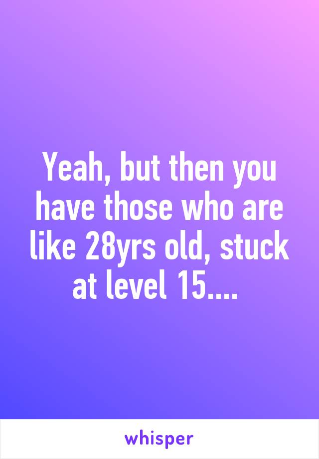 Yeah, but then you have those who are like 28yrs old, stuck at level 15.... 