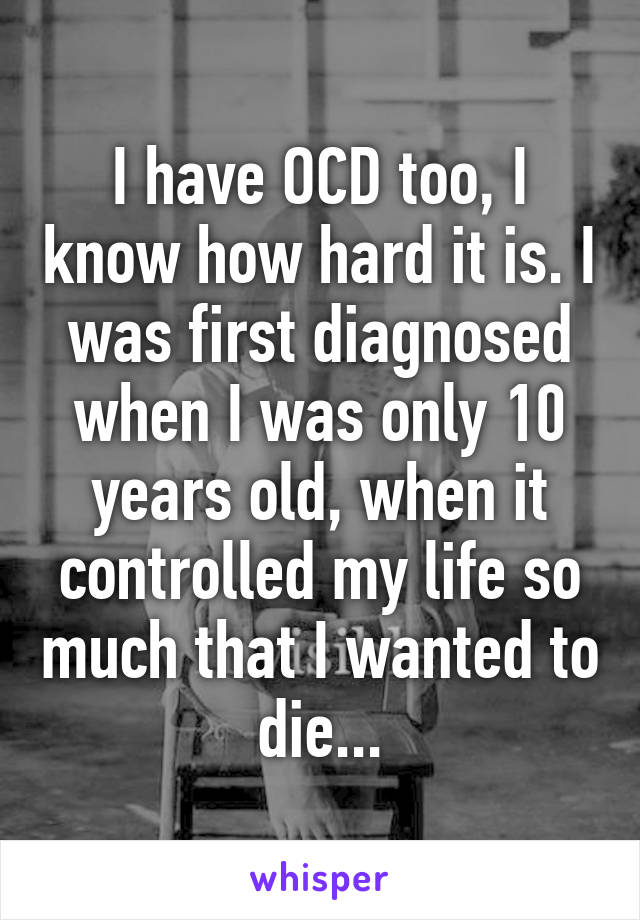 I have OCD too, I know how hard it is. I was first diagnosed when I was only 10 years old, when it controlled my life so much that I wanted to die...
