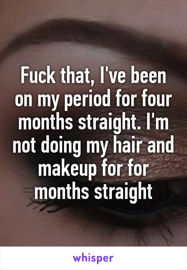 Fuck that, I've been on my period for four months straight. I'm not doing my hair and makeup for for months straight