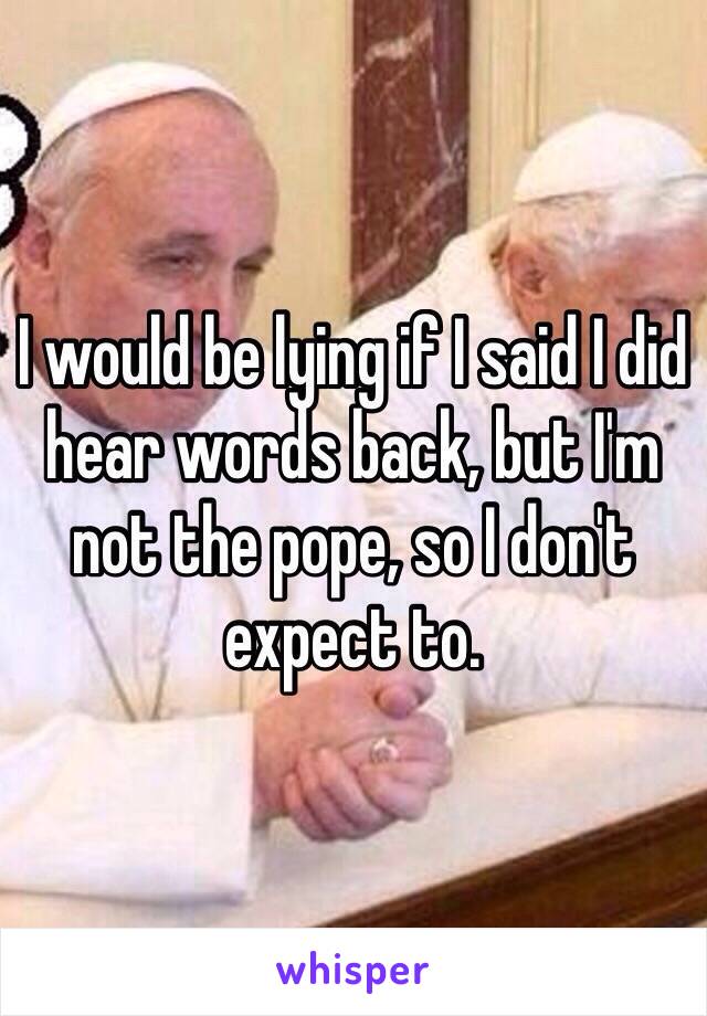 I would be lying if I said I did hear words back, but I'm not the pope, so I don't expect to. 