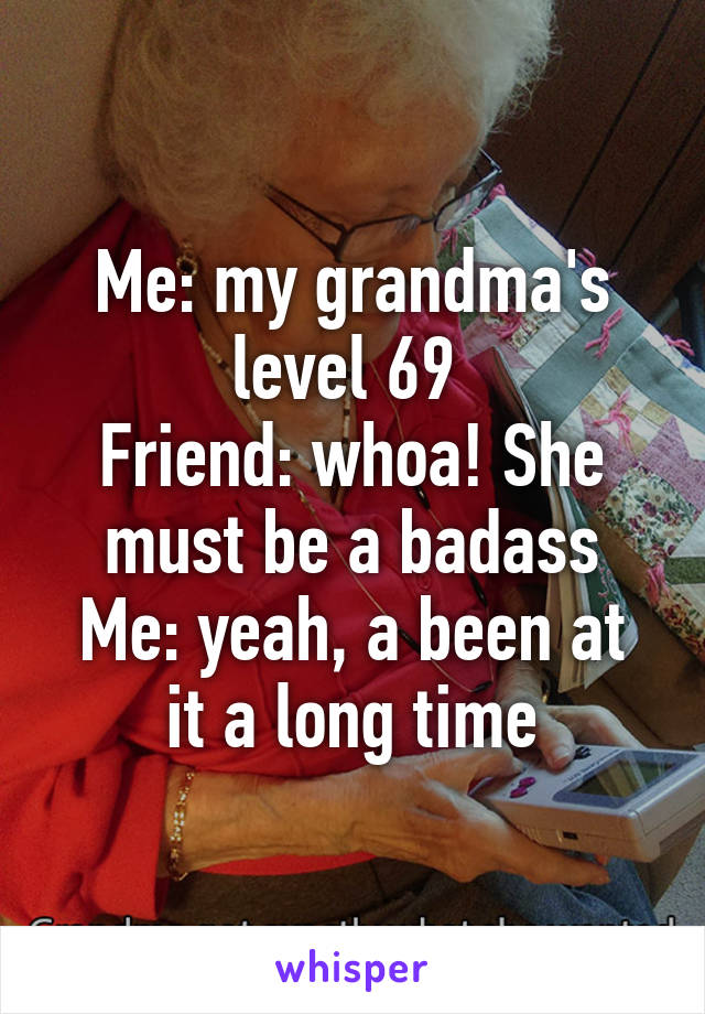 Me: my grandma's level 69 
Friend: whoa! She must be a badass
Me: yeah, a been at it a long time