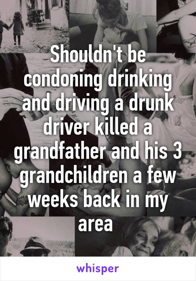 Shouldn't be condoning drinking and driving a drunk driver killed a grandfather and his 3 grandchildren a few weeks back in my area 