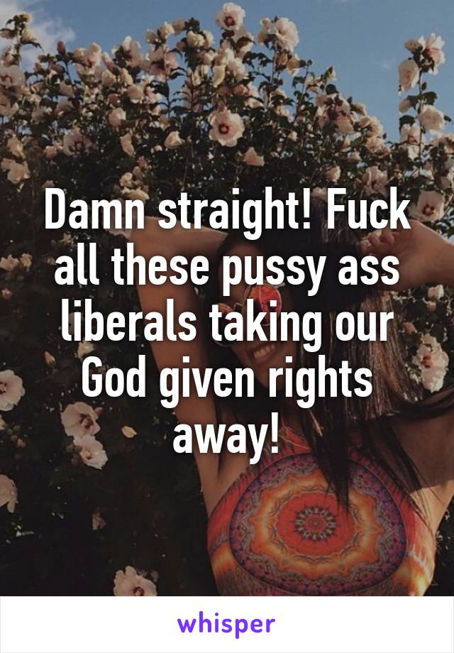 Damn straight! Fuck all these pussy ass liberals taking our God given rights away!