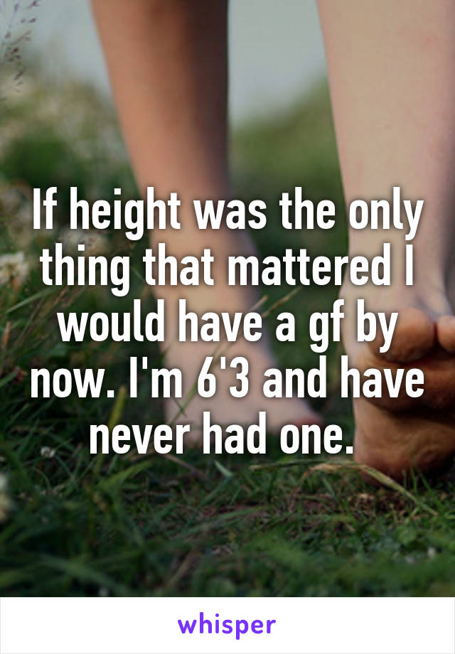 If height was the only thing that mattered I would have a gf by now. I'm 6'3 and have never had one. 