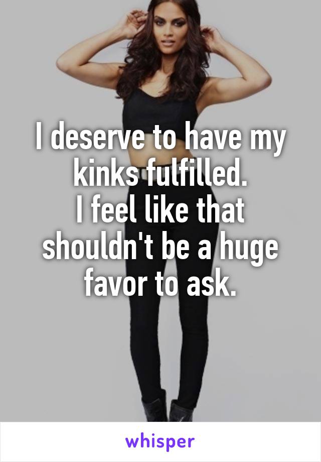 I deserve to have my kinks fulfilled.
I feel like that shouldn't be a huge favor to ask.

