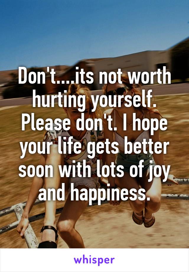 Don't....its not worth hurting yourself. Please don't. I hope your life gets better soon with lots of joy and happiness.