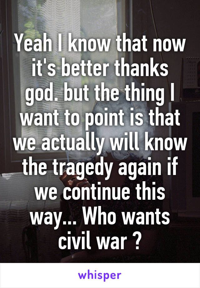 Yeah I know that now it's better thanks god. but the thing I want to point is that we actually will know the tragedy again if we continue this way... Who wants civil war ?