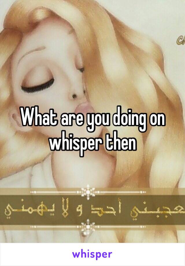 What are you doing on whisper then