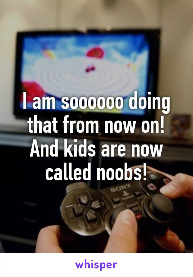 I am soooooo doing that from now on! And kids are now called noobs!