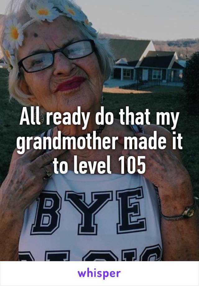 All ready do that my grandmother made it to level 105