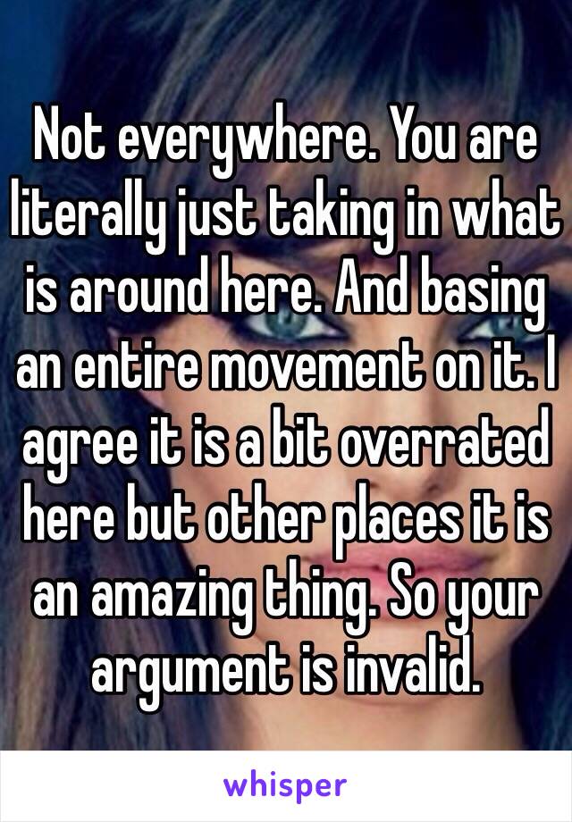 Not everywhere. You are literally just taking in what is around here. And basing an entire movement on it. I agree it is a bit overrated here but other places it is an amazing thing. So your argument is invalid. 