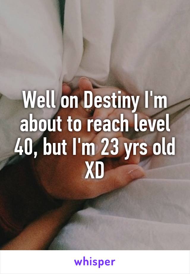 Well on Destiny I'm about to reach level 40, but I'm 23 yrs old XD