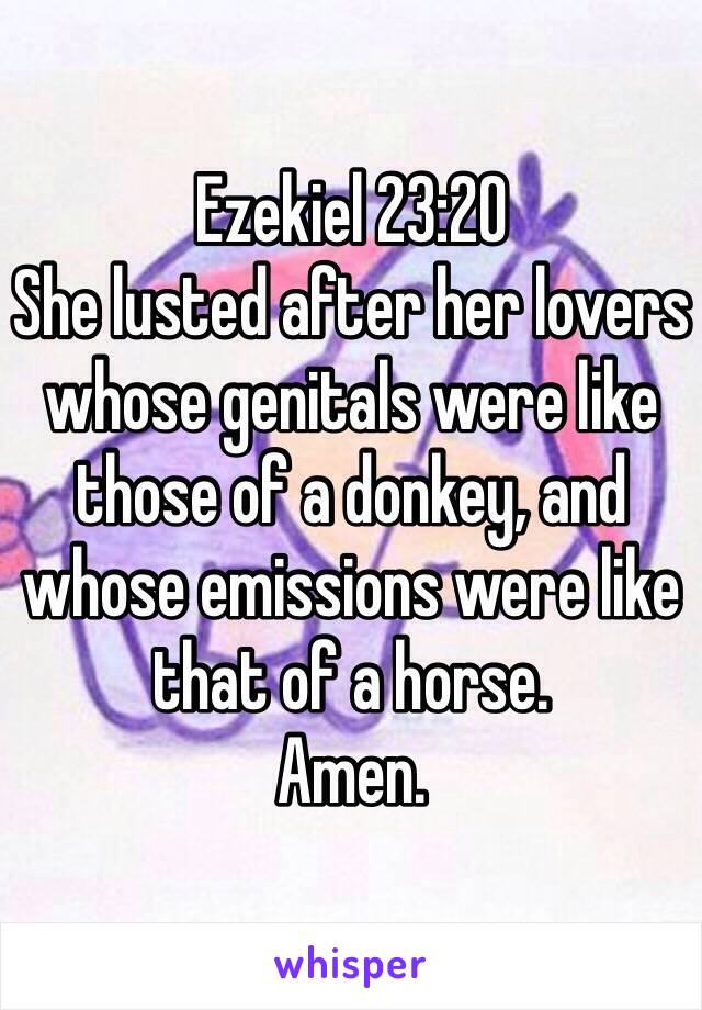 Ezekiel 23:20
She lusted after her lovers whose genitals were like those of a donkey, and whose emissions were like that of a horse. 
Amen. 