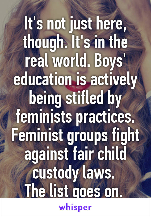 It's not just here, though. It's in the real world. Boys' education is actively being stifled by feminists practices. Feminist groups fight against fair child custody laws. 
The list goes on. 