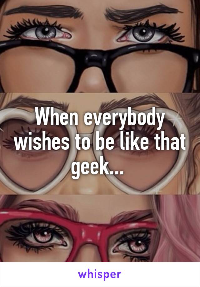 When everybody wishes to be like that geek... 