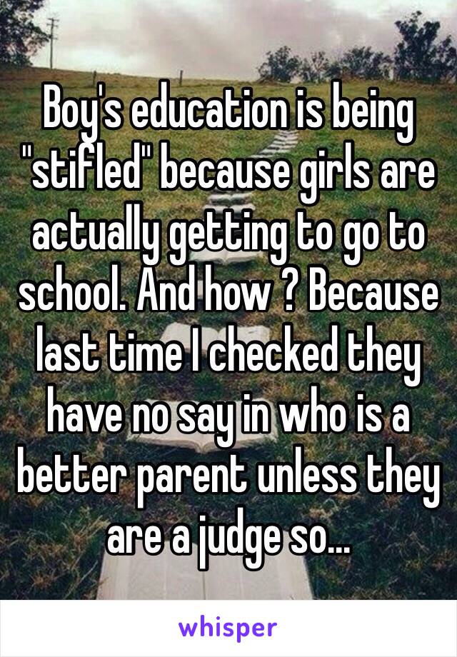 Boy's education is being "stifled" because girls are actually getting to go to school. And how ? Because last time I checked they have no say in who is a better parent unless they are a judge so... 