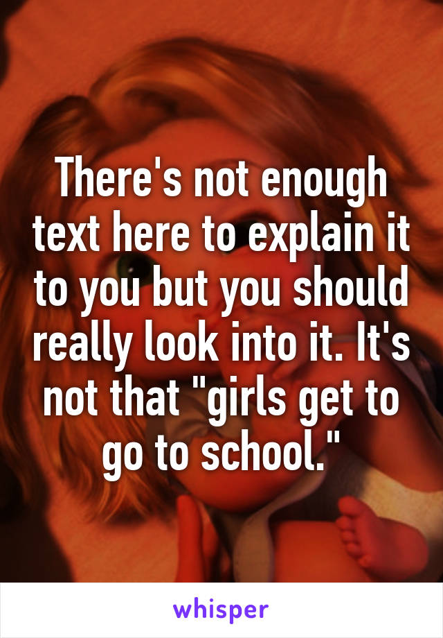 There's not enough text here to explain it to you but you should really look into it. It's not that "girls get to go to school."