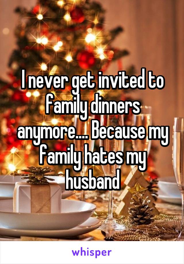 I never get invited to family dinners anymore.... Because my family hates my husband
