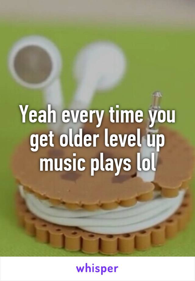 Yeah every time you get older level up music plays lol