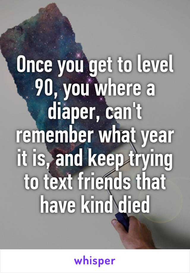 Once you get to level 90, you where a diaper, can't remember what year it is, and keep trying to text friends that have kind died