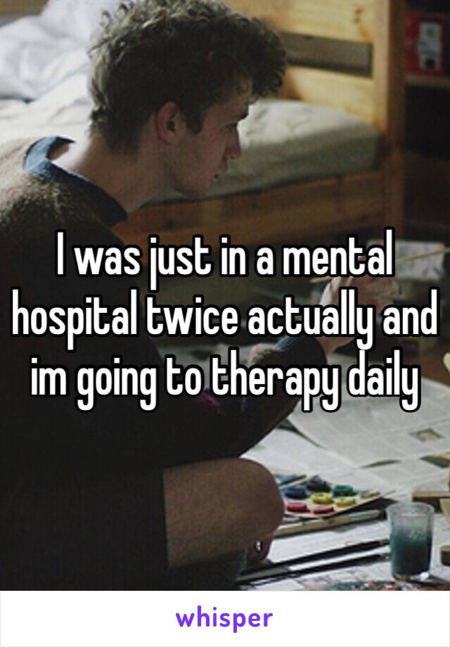 I was just in a mental hospital twice actually and im going to therapy daily 