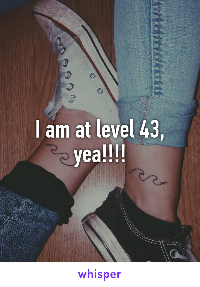 I am at level 43, yea!!!!