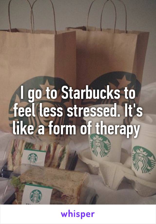 I go to Starbucks to feel less stressed. It's like a form of therapy 