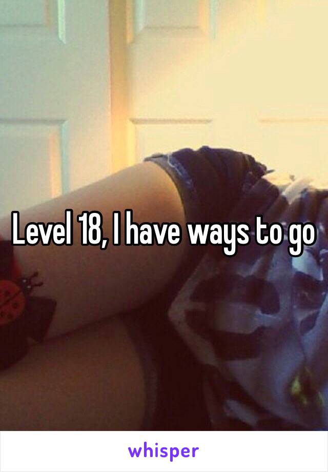 Level 18, I have ways to go