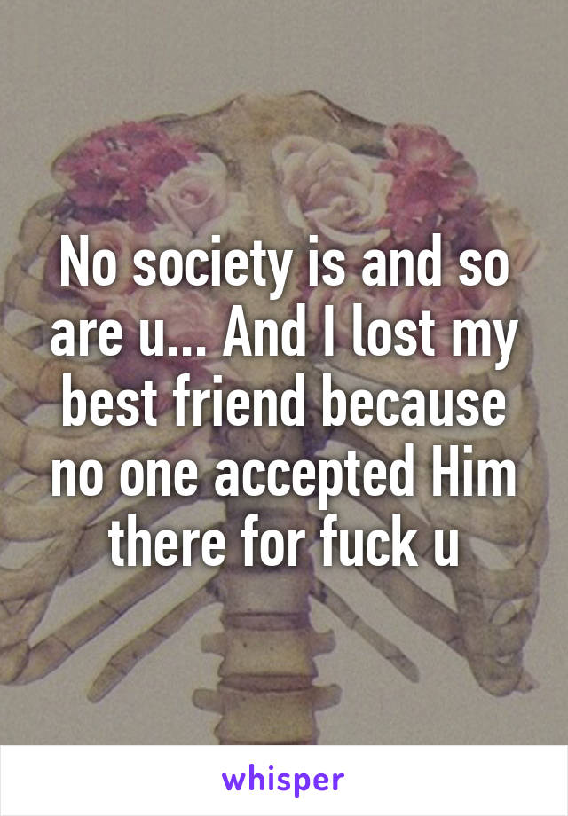No society is and so are u... And I lost my best friend because no one accepted Him there for fuck u