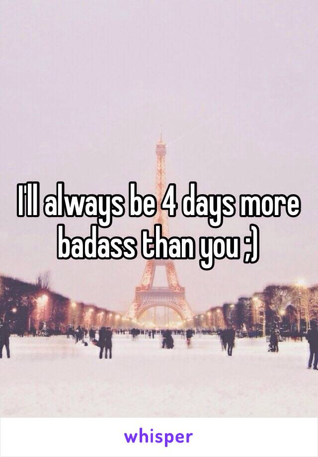 I'll always be 4 days more badass than you ;)