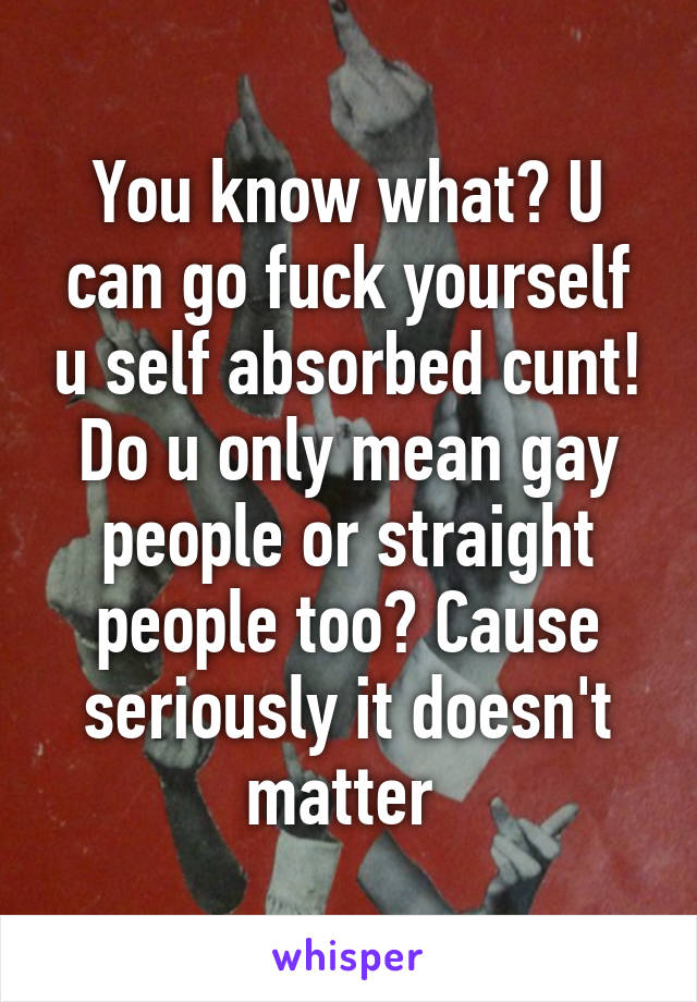 You know what? U can go fuck yourself u self absorbed cunt! Do u only mean gay people or straight people too? Cause seriously it doesn't matter 