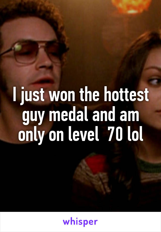 I just won the hottest guy medal and am only on level  70 lol