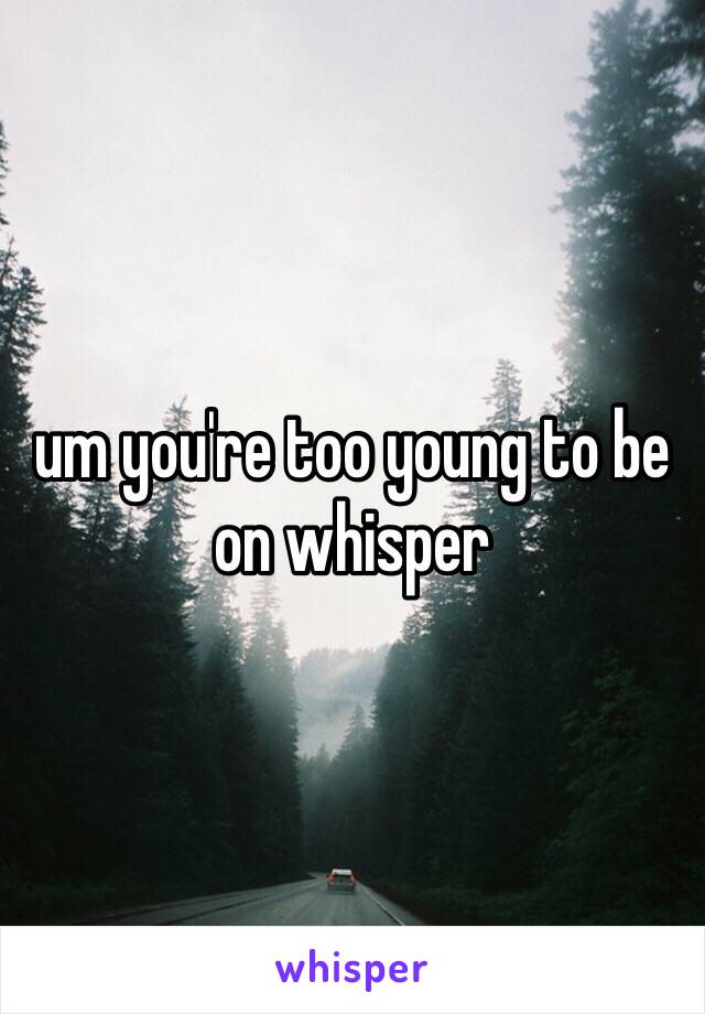 um you're too young to be on whisper