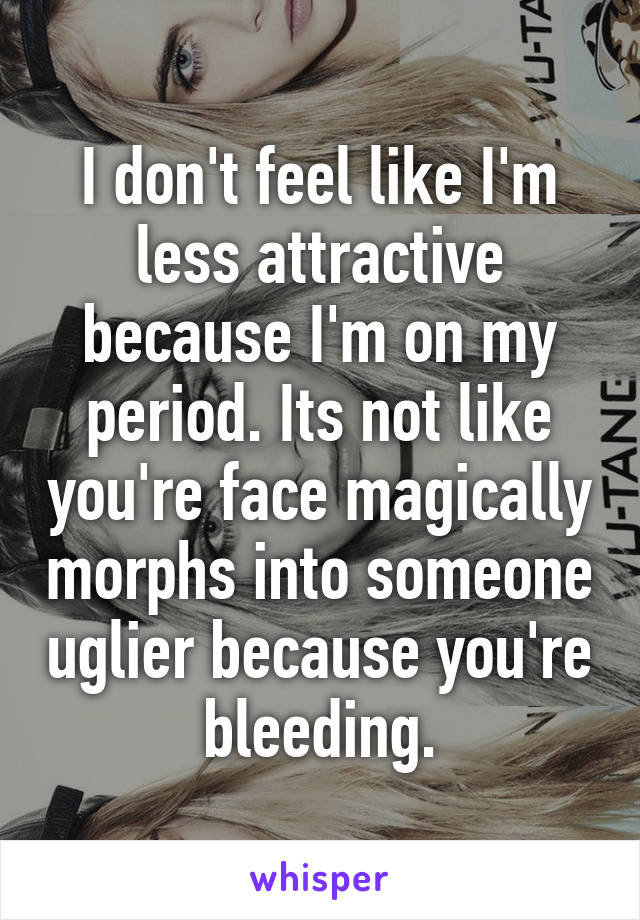 I don't feel like I'm less attractive because I'm on my period. Its not like you're face magically morphs into someone uglier because you're bleeding.