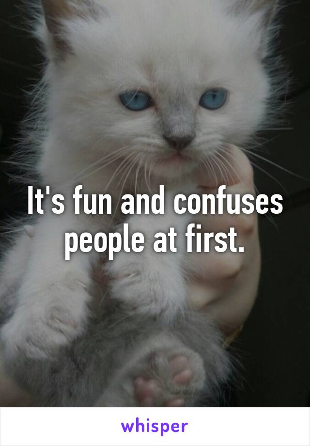 It's fun and confuses people at first.