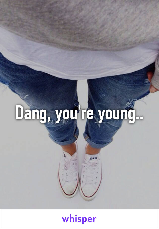 Dang, you're young..