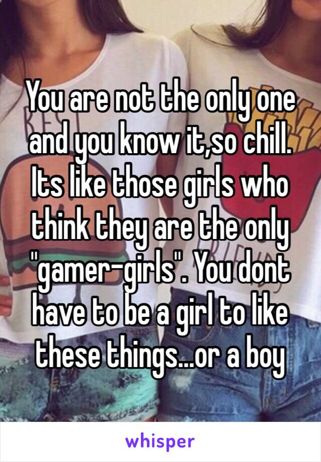 You are not the only one and you know it,so chill.
Its like those girls who think they are the only "gamer-girls". You dont have to be a girl to like these things...or a boy