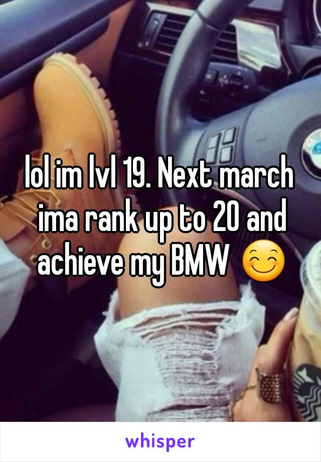 lol im lvl 19. Next march ima rank up to 20 and achieve my BMW 😊