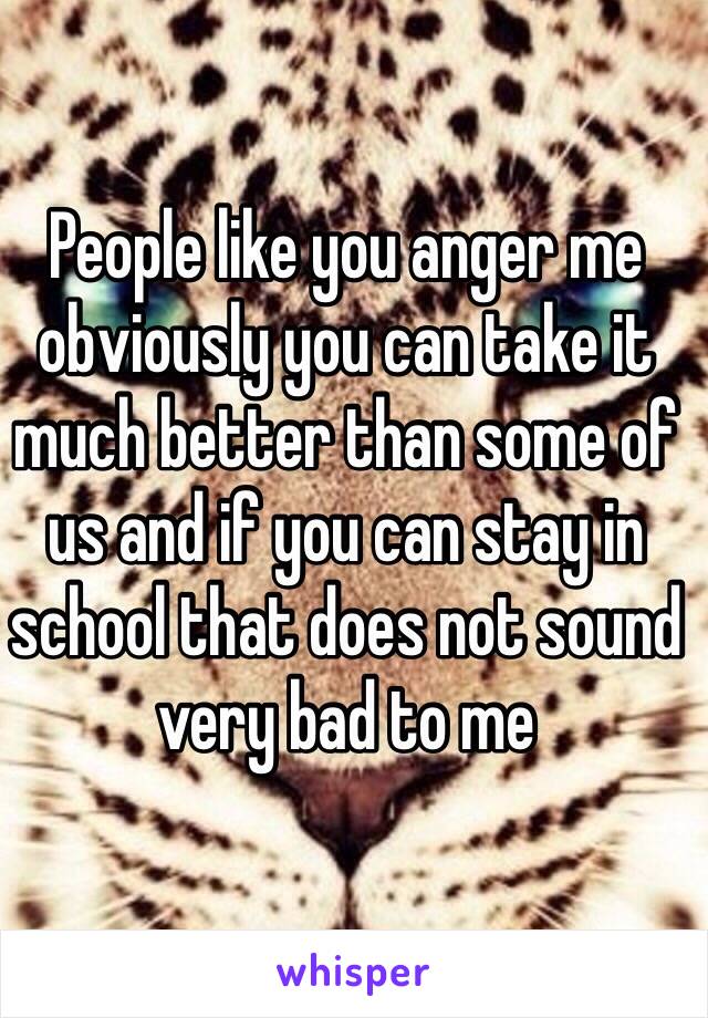 People like you anger me obviously you can take it much better than some of us and if you can stay in school that does not sound very bad to me