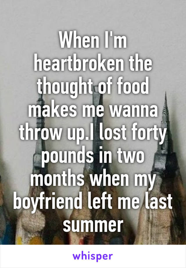 When I'm heartbroken the thought of food makes me wanna throw up.I lost forty pounds in two months when my boyfriend left me last summer