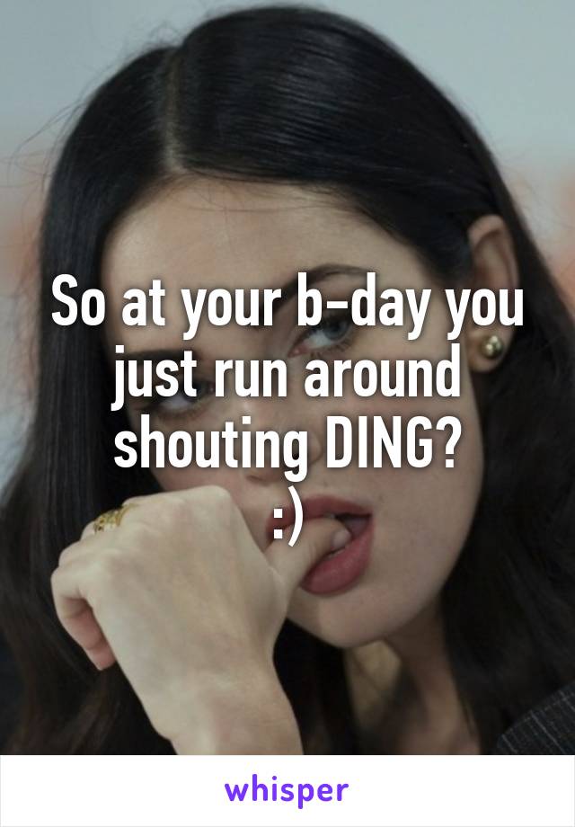 So at your b-day you just run around shouting DING?
:)