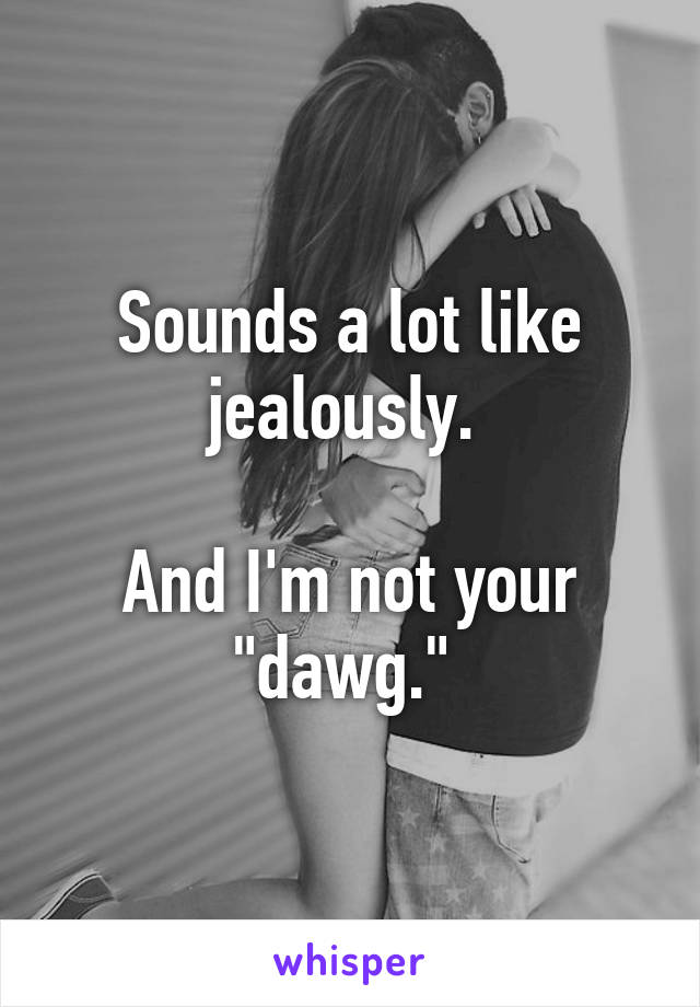 Sounds a lot like jealously. 

And I'm not your "dawg." 