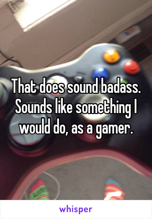 That does sound badass. Sounds like something I would do, as a gamer. 