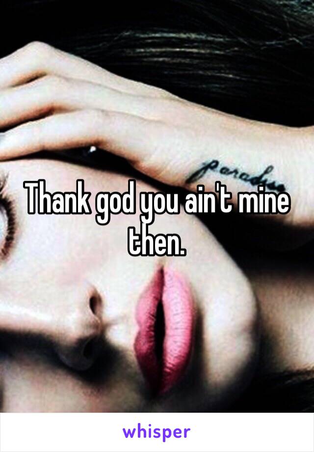 Thank god you ain't mine then. 