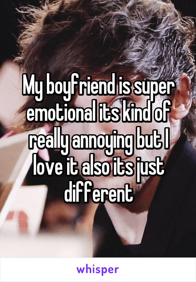 My boyfriend is super emotional its kind of really annoying but I love it also its just different