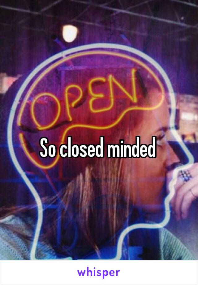 So closed minded 