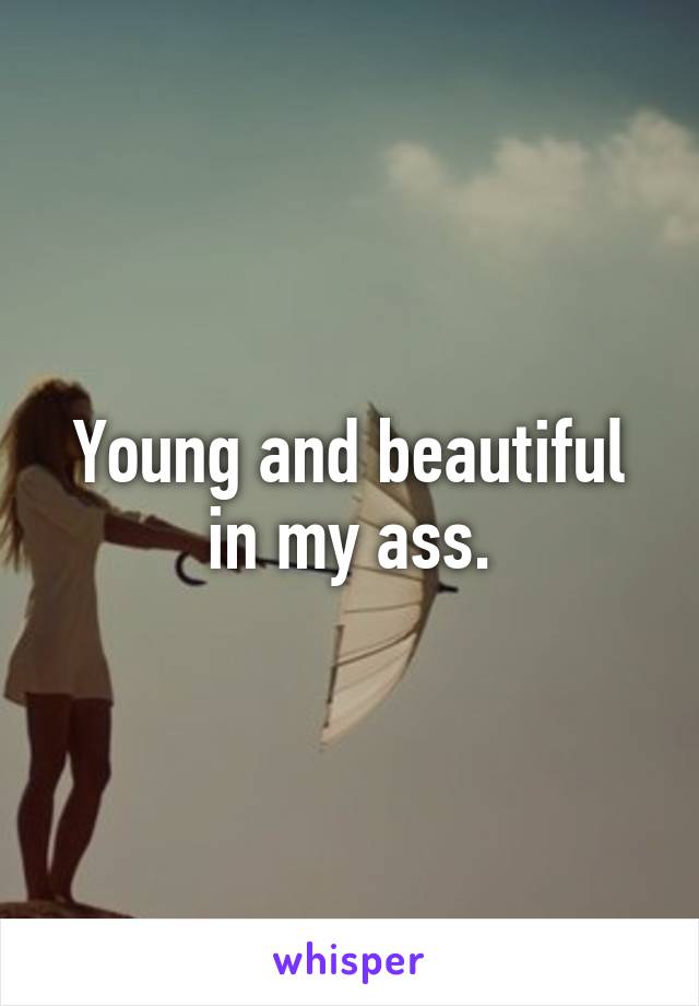 Young and beautiful in my ass.