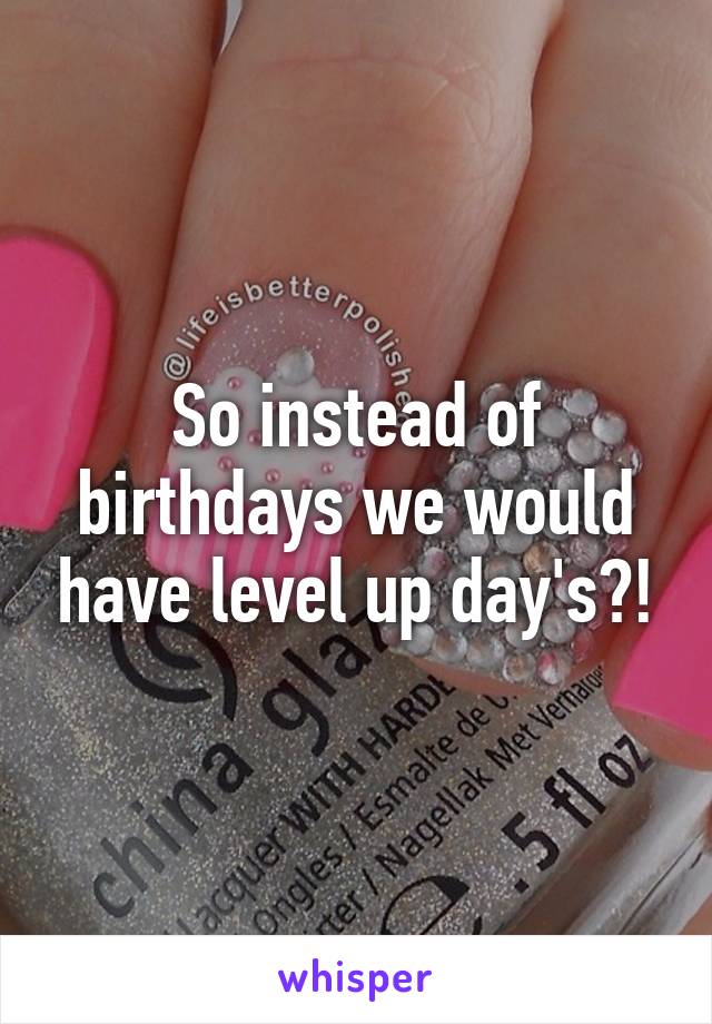 So instead of birthdays we would have level up day's?!