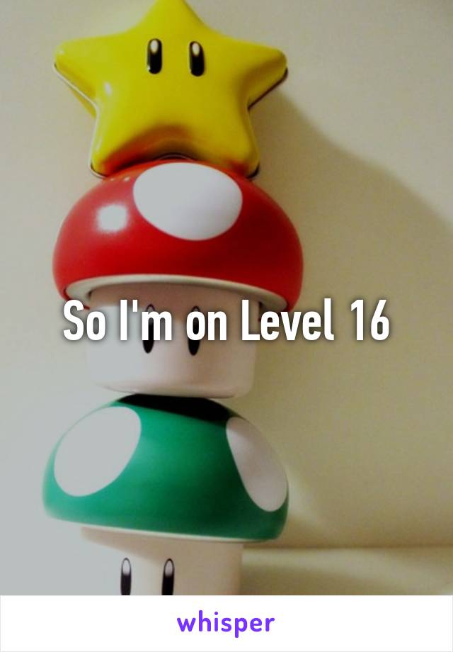 So I'm on Level 16